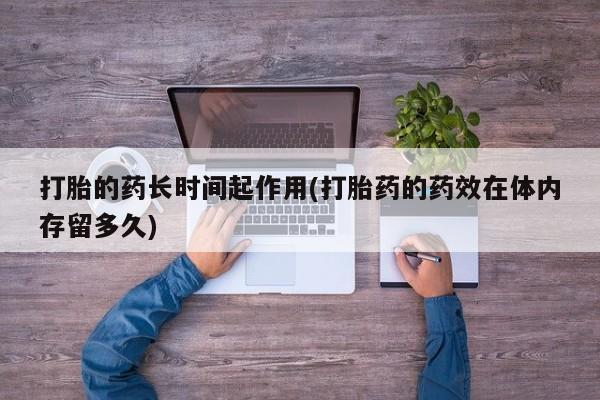 米非米索私人微信打胎的药长时间起作用(打胎药的药效在体内存留多久)
